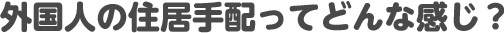 外国人の住居手配ってどんな感じ?
